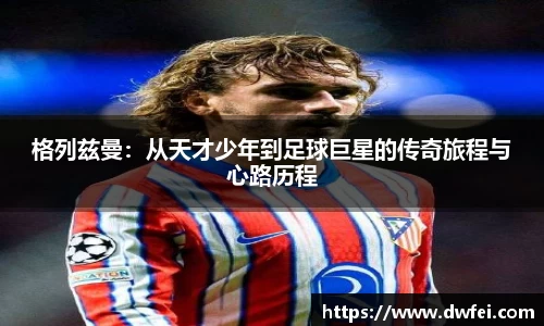 格列兹曼：从天才少年到足球巨星的传奇旅程与心路历程