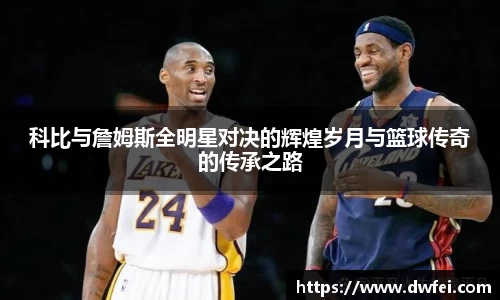 科比与詹姆斯全明星对决的辉煌岁月与篮球传奇的传承之路